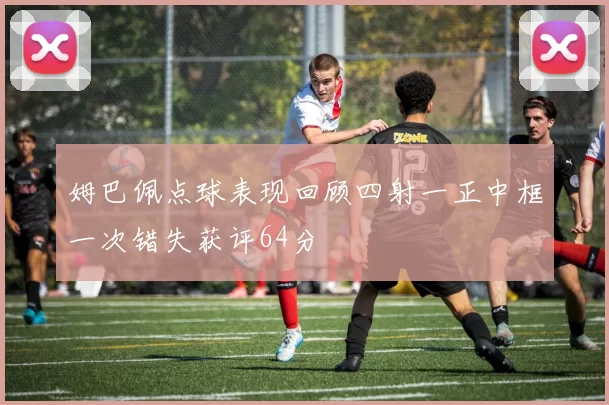 姆巴佩点球表现回顾四射一正中框一次错失获评64分