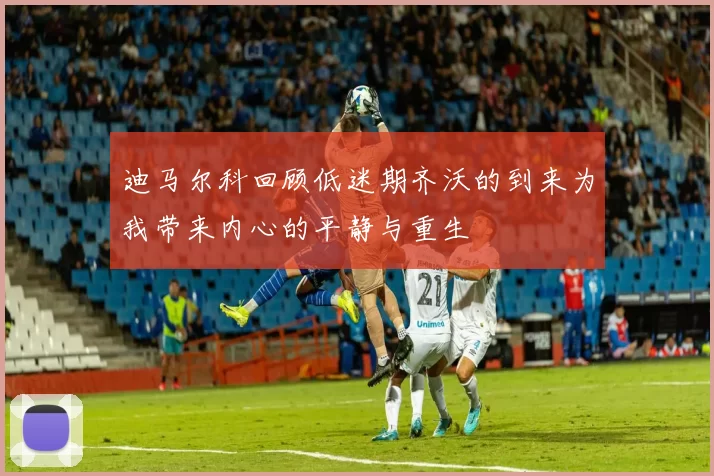 迪马尔科回顾低迷期齐沃的到来为我带来内心的平静与重生