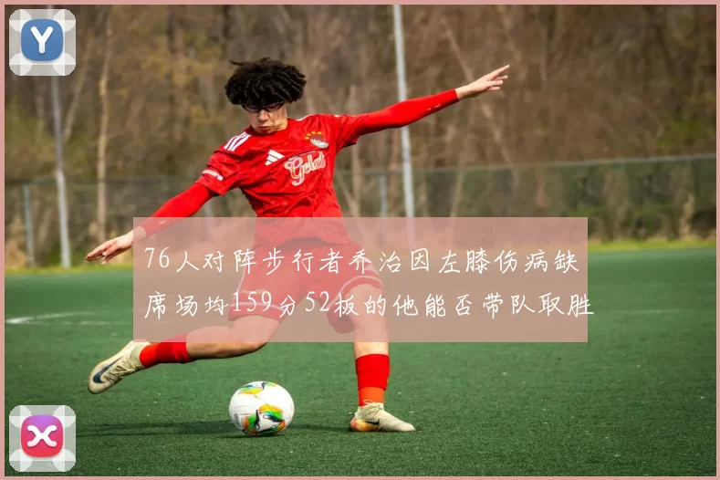 76人对阵步行者乔治因左膝伤病缺席场均159分52板的他能否带队取胜