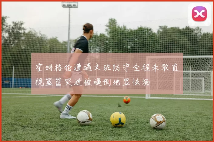 霍姆格伦遭遇文班防守全程未敢直视篮筐突进被逼倒地显怯场