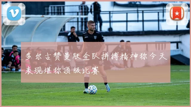 多尔古赞曼联全队拼搏精神称今天表现堪称顶级比赛