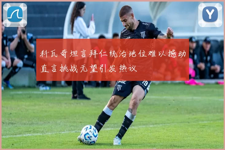 科瓦奇坦言拜仁统治地位难以撼动直言挑战无望引发热议