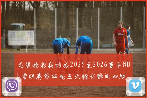 无限精彩我的城2025至2026赛季NBL常规赛第四轮五大精彩瞬间回顾
