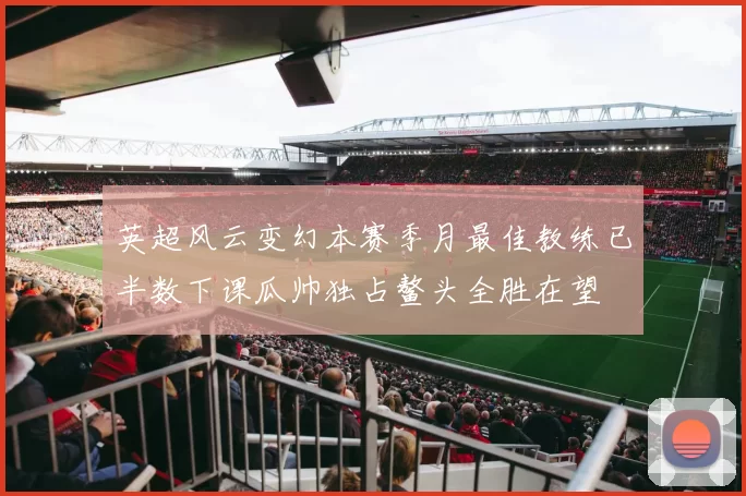 英超风云变幻本赛季月最佳教练已半数下课瓜帅独占鳌头全胜在望