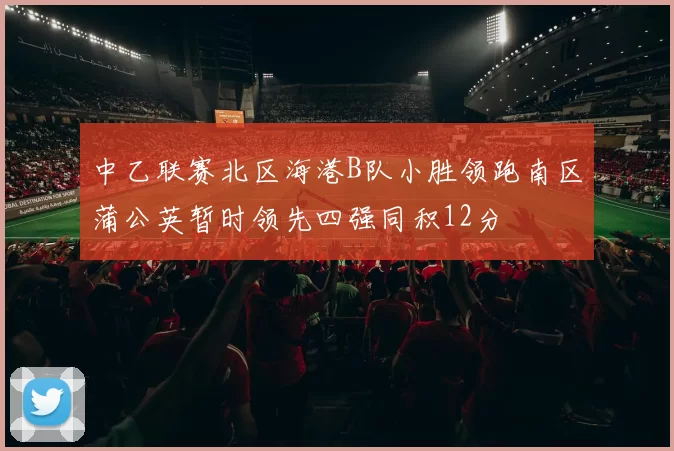 中乙联赛北区海港B队小胜领跑南区蒲公英暂时领先四强同积12分