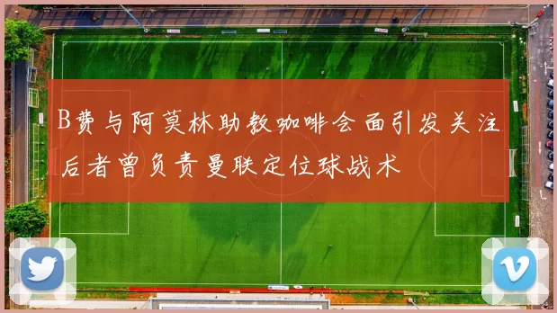 B费与阿莫林助教咖啡会面引发关注后者曾负责曼联定位球战术