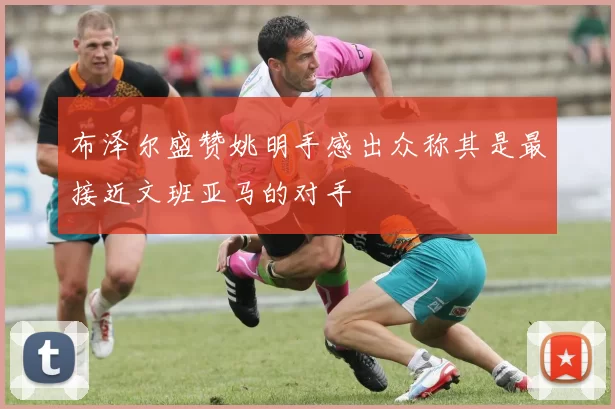 布泽尔盛赞姚明手感出众称其是最接近文班亚马的对手