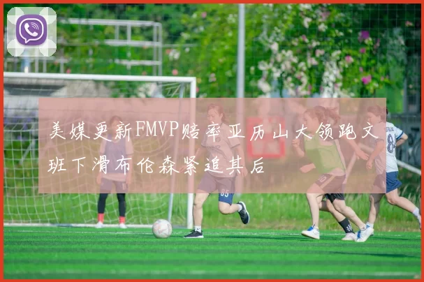 美媒更新FMVP赔率亚历山大领跑文班下滑布伦森紧追其后
